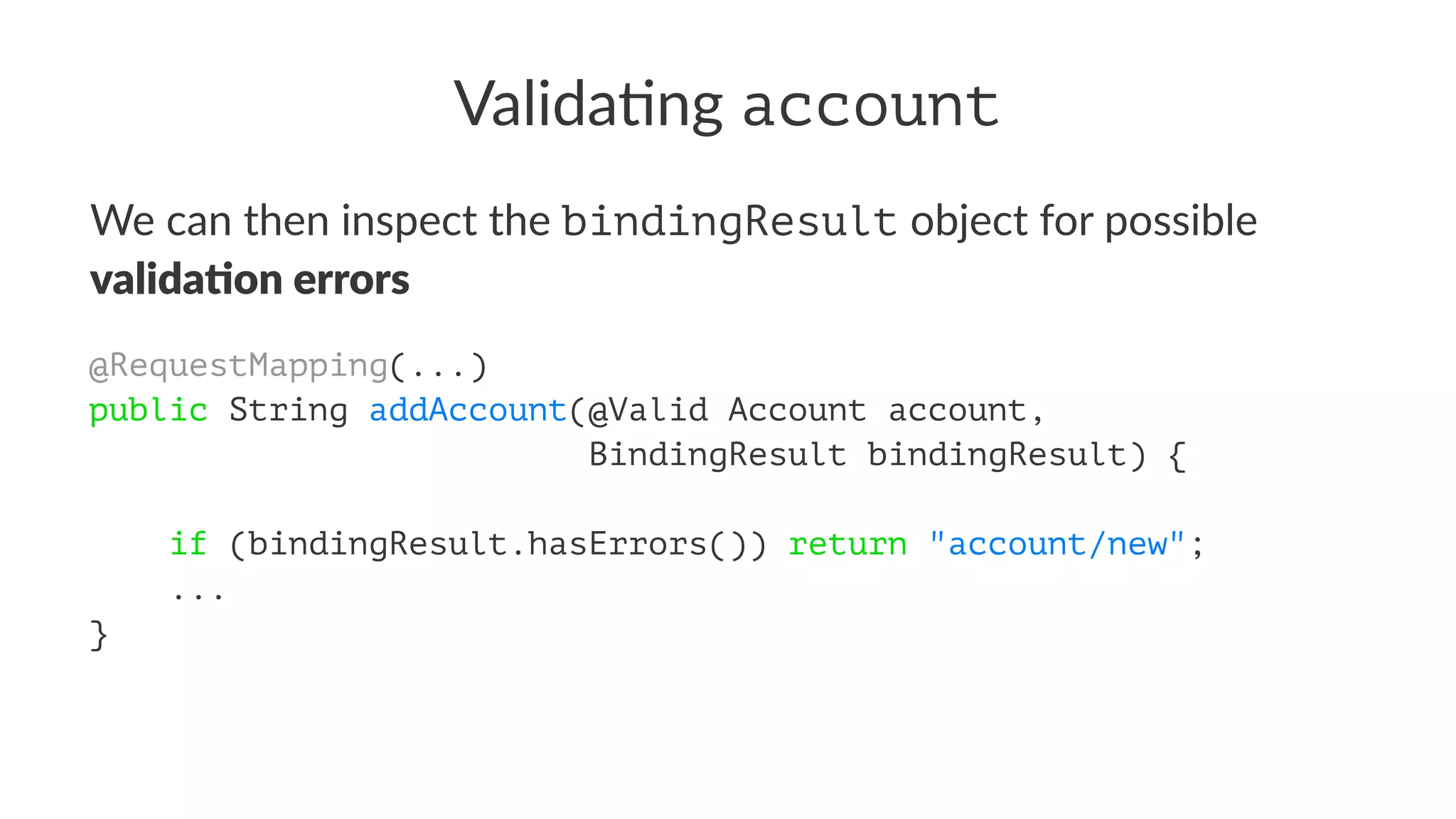 Valida&ng account
We can then inspect the bindingResult object for possible
valida&on errors
@RequestMapping(...)
public String addAccount(@Valid Account account,
BindingResult bindingResult) {
if (bindingResult.hasErrors()) return "account/new";
...
}
 