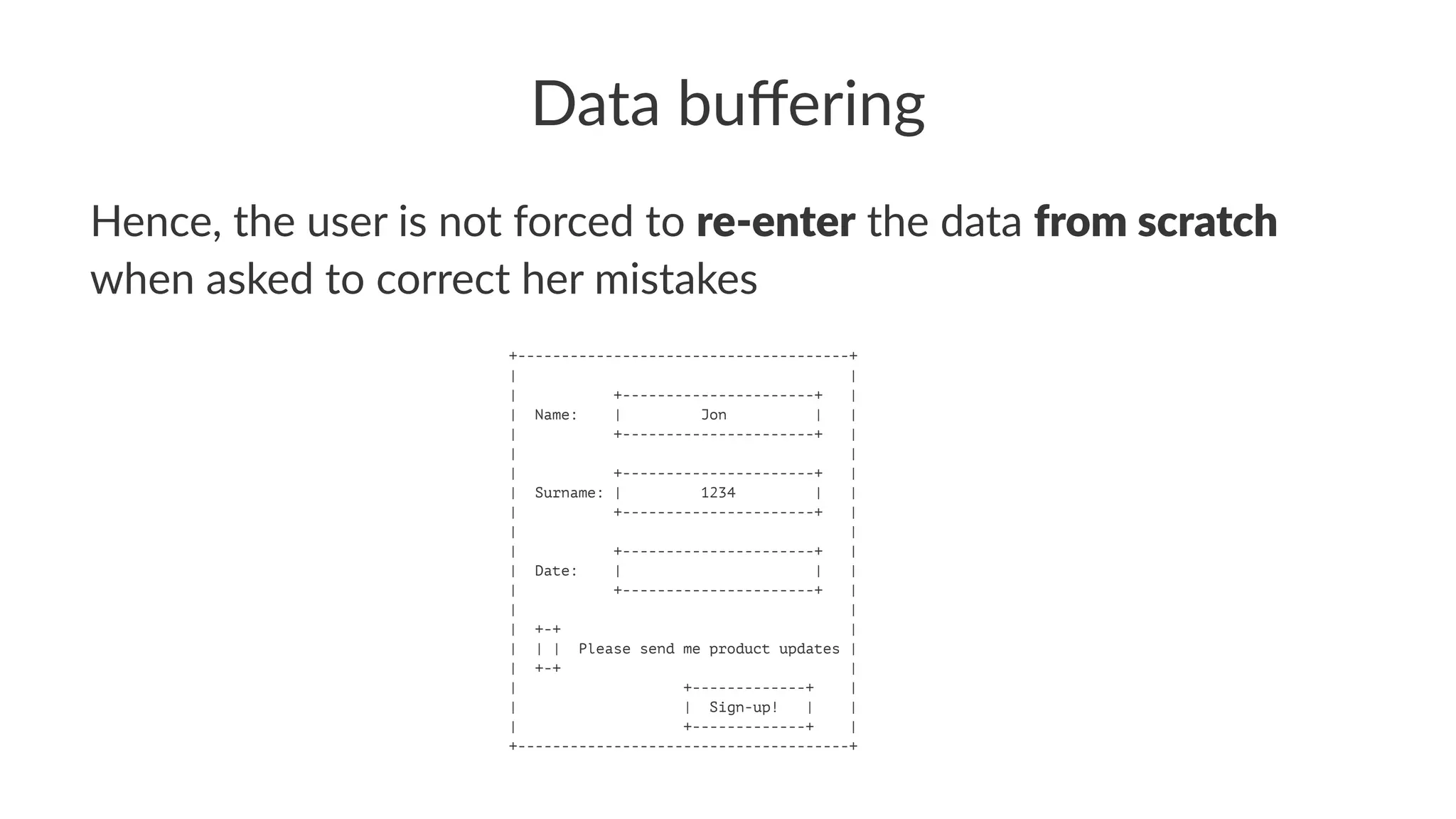 Data buﬀering
Hence, the user is not forced to re-enter the data from scratch
when asked to correct her mistakes
+--------------------------------------+
| |
| +----------------------+ |
| Name: | Jon | |
| +----------------------+ |
| |
| +----------------------+ |
| Surname: | 1234 | |
| +----------------------+ |
| |
| +----------------------+ |
| Date: | | |
| +----------------------+ |
| |
| +-+ |
| | | Please send me product updates |
| +-+ |
| +-------------+ |
| | Sign-up! | |
| +-------------+ |
+--------------------------------------+
 