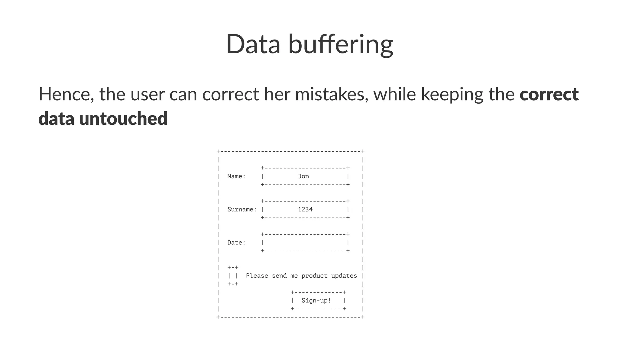 Data buﬀering
Hence, the user can correct her mistakes, while keeping the correct
data untouched
+--------------------------------------+
| |
| +----------------------+ |
| Name: | Jon | |
| +----------------------+ |
| |
| +----------------------+ |
| Surname: | 1234 | |
| +----------------------+ |
| |
| +----------------------+ |
| Date: | | |
| +----------------------+ |
| |
| +-+ |
| | | Please send me product updates |
| +-+ |
| +-------------+ |
| | Sign-up! | |
| +-------------+ |
+--------------------------------------+
 