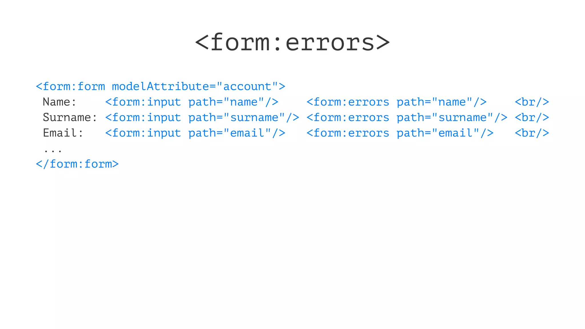 <form:errors>
<form:form modelAttribute="account">
Name: <form:input path="name"/> <form:errors path="name"/> <br/>
Surname: <form:input path="surname"/> <form:errors path="surname"/> <br/>
Email: <form:input path="email"/> <form:errors path="email"/> <br/>
...
</form:form>
 