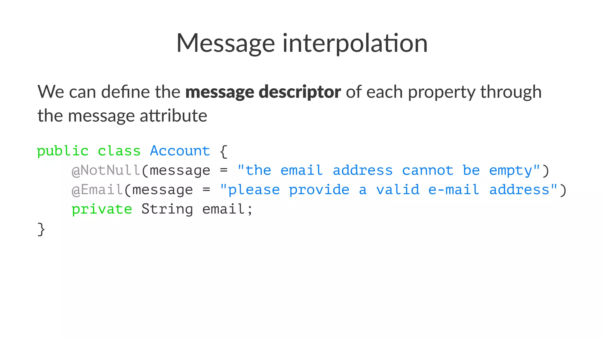 Message interpola.on
We can deﬁne the message descriptor of each property through
the message a4ribute
public class Account {
@NotNull(message = "the email address cannot be empty")
@Email(message = "please provide a valid e-mail address")
private String email;
}
 