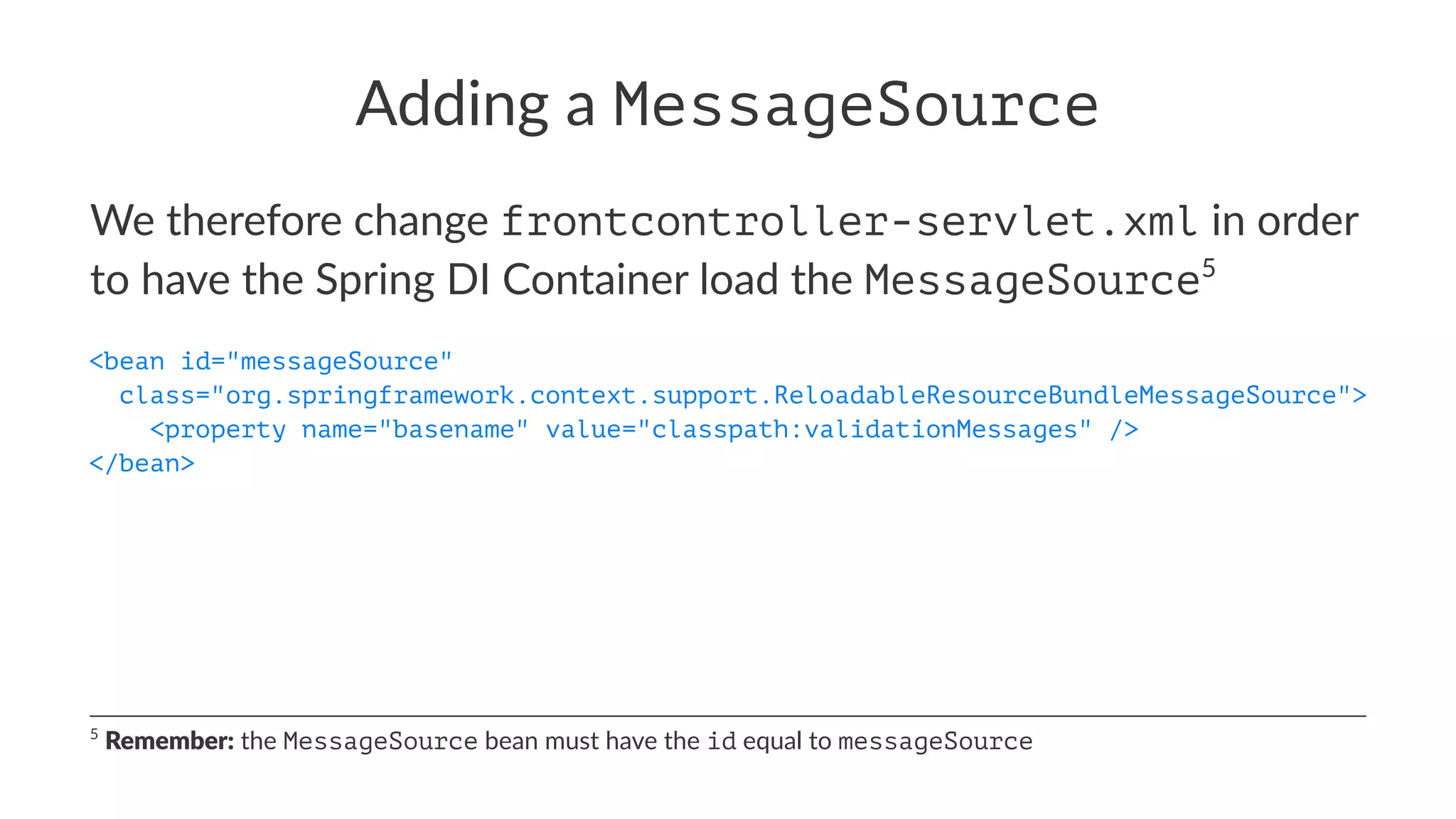 Adding a MessageSource
We therefore change frontcontroller-servlet.xml in order
to have the Spring DI Container load the MessageSource5
<bean id="messageSource"
class="org.springframework.context.support.ReloadableResourceBundleMessageSource">
<property name="basename" value="classpath:validationMessages" />
</bean>
5
Remember: the MessageSource bean must have the id equal to messageSource
 