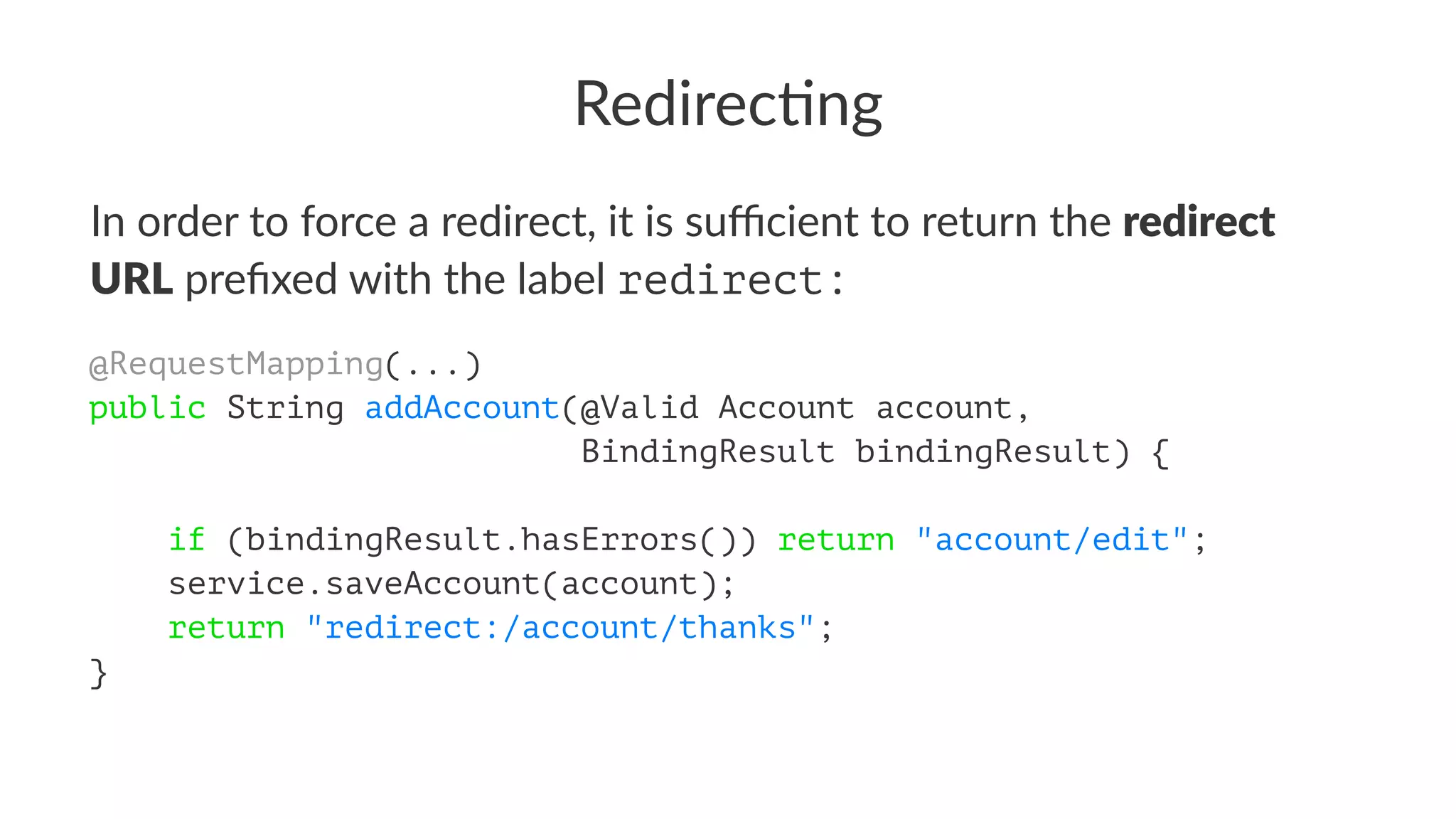 Redirec'ng
In order to force a redirect, it is suﬃcient to return the redirect
URL preﬁxed with the label redirect:
@RequestMapping(...)
public String addAccount(@Valid Account account,
BindingResult bindingResult) {
if (bindingResult.hasErrors()) return "account/edit";
service.saveAccount(account);
return "redirect:/account/thanks";
}
 