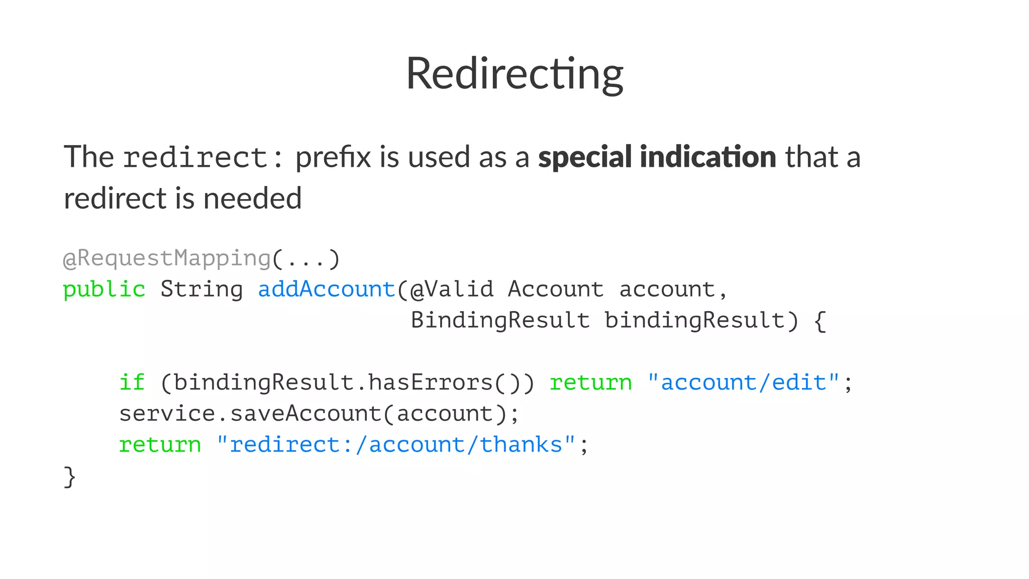 Redirec'ng
The redirect: preﬁx is used as a special indica+on that a
redirect is needed
@RequestMapping(...)
public String addAccount(@Valid Account account,
BindingResult bindingResult) {
if (bindingResult.hasErrors()) return "account/edit";
service.saveAccount(account);
return "redirect:/account/thanks";
}
 