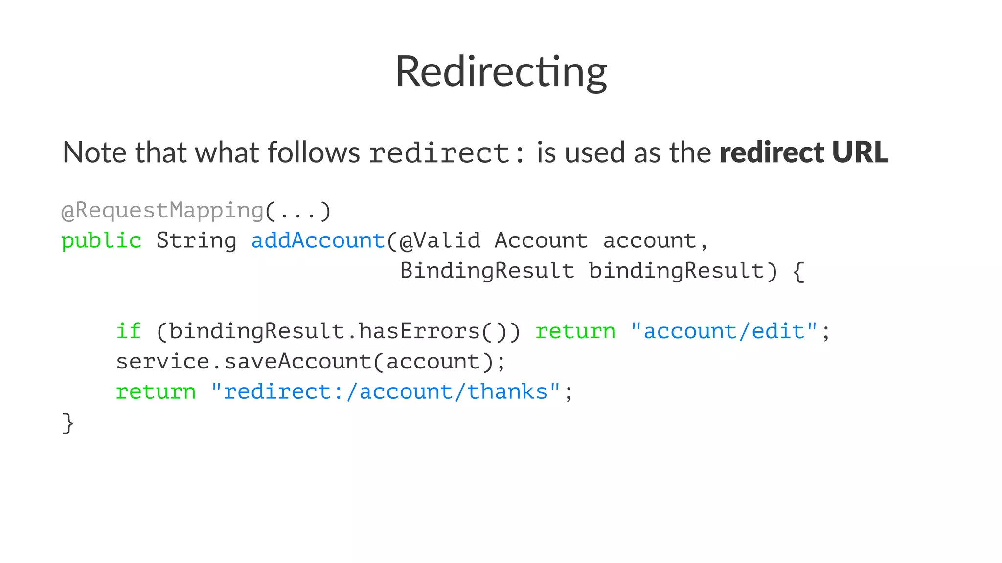 Redirec'ng
Note that what follows redirect: is used as the redirect URL
@RequestMapping(...)
public String addAccount(@Valid Account account,
BindingResult bindingResult) {
if (bindingResult.hasErrors()) return "account/edit";
service.saveAccount(account);
return "redirect:/account/thanks";
}
 