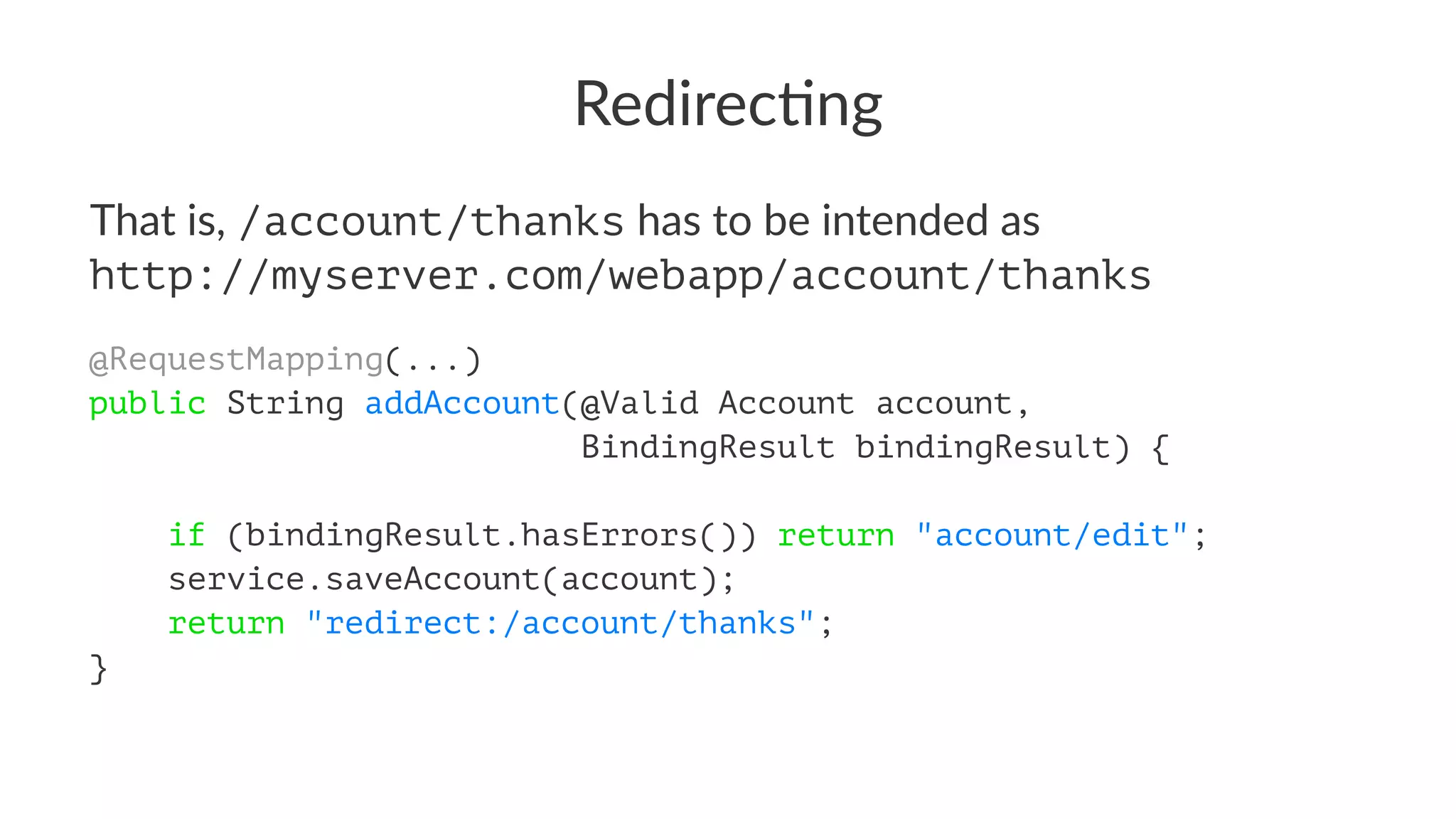 Redirec'ng
That is, /account/thanks has to be intended as
http://myserver.com/webapp/account/thanks
@RequestMapping(...)
public String addAccount(@Valid Account account,
BindingResult bindingResult) {
if (bindingResult.hasErrors()) return "account/edit";
service.saveAccount(account);
return "redirect:/account/thanks";
}
 