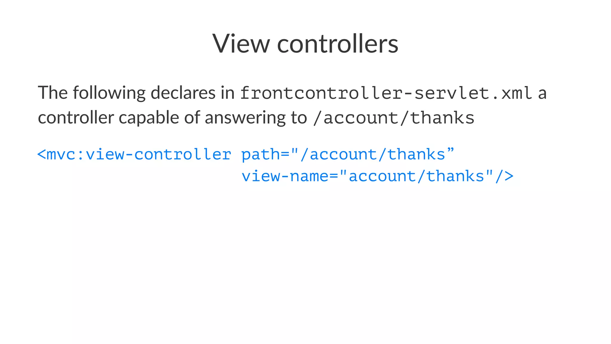 View controllers
The following declares in frontcontroller-servlet.xml a
controller capable of answering to /account/thanks
<mvc:view-controller path="/account/thanks”
view-name="account/thanks"/>
 