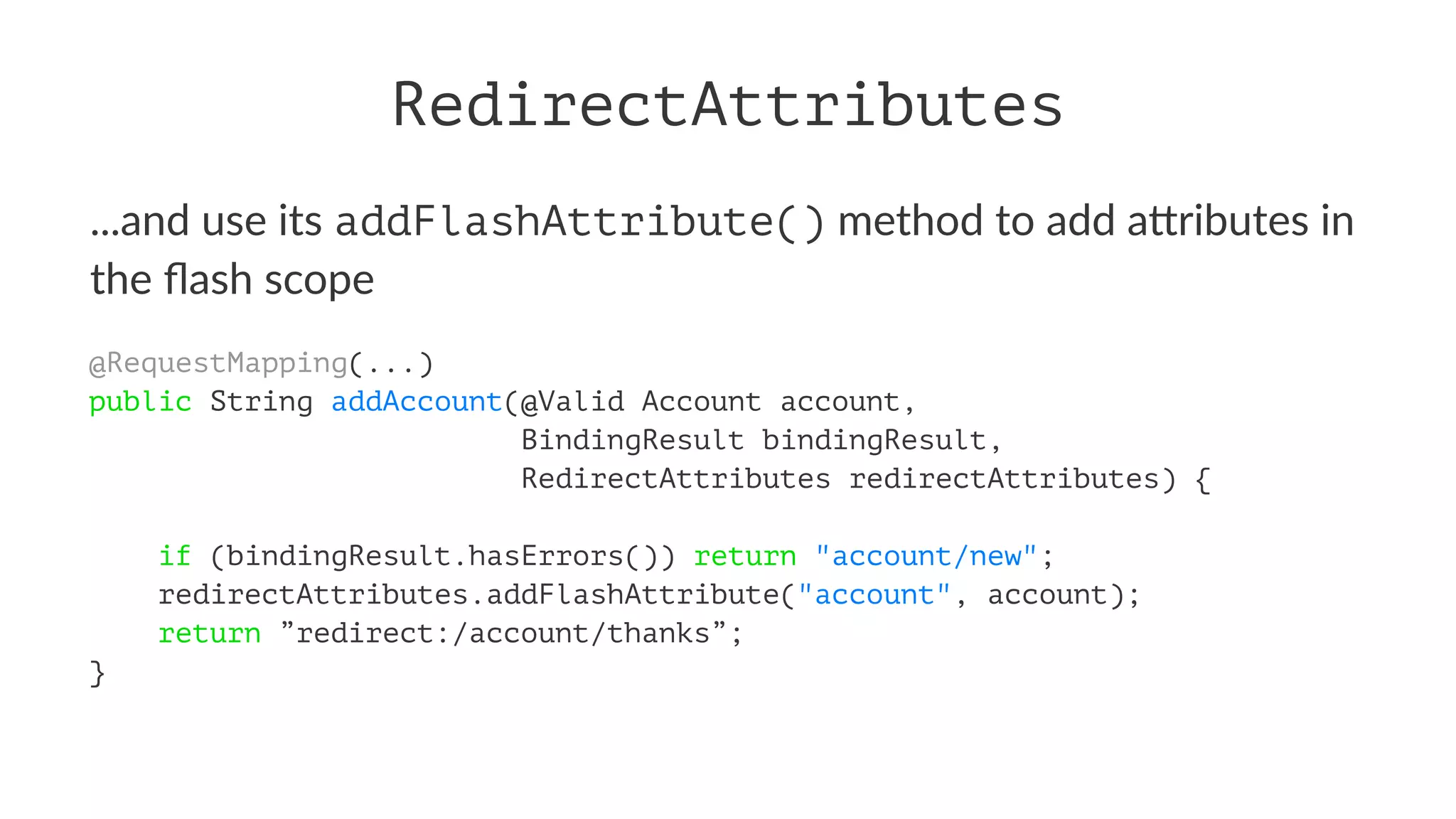 RedirectAttributes
...and use its addFlashAttribute() method to add a.ributes in
the ﬂash scope
@RequestMapping(...)
public String addAccount(@Valid Account account,
BindingResult bindingResult,
RedirectAttributes redirectAttributes) {
if (bindingResult.hasErrors()) return "account/new";
redirectAttributes.addFlashAttribute("account", account);
return ”redirect:/account/thanks”;
}
 