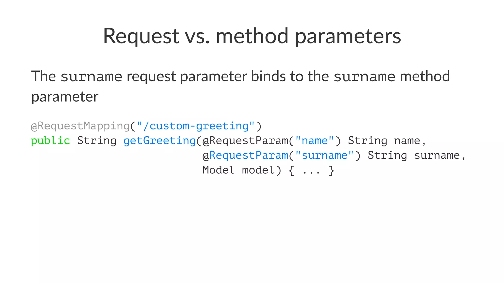 Request vs. method parameters
The surname request parameter binds to the surname method
parameter
@RequestMapping("/custom-greeting")
public String getGreeting(@RequestParam("name") String name,
@RequestParam("surname") String surname,
Model model) { ... }
 