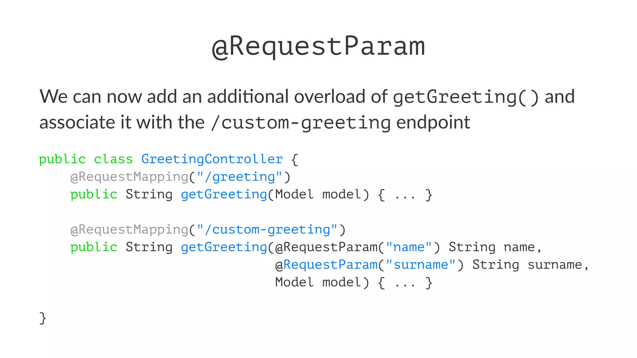 @RequestParam
We can now add an addi+onal overload of getGreeting() and
associate it with the /custom-greeting endpoint
public class GreetingController {
@RequestMapping("/greeting")
public String getGreeting(Model model) { ... }
@RequestMapping("/custom-greeting")
public String getGreeting(@RequestParam("name") String name,
@RequestParam("surname") String surname,
Model model) { ... }
}
 