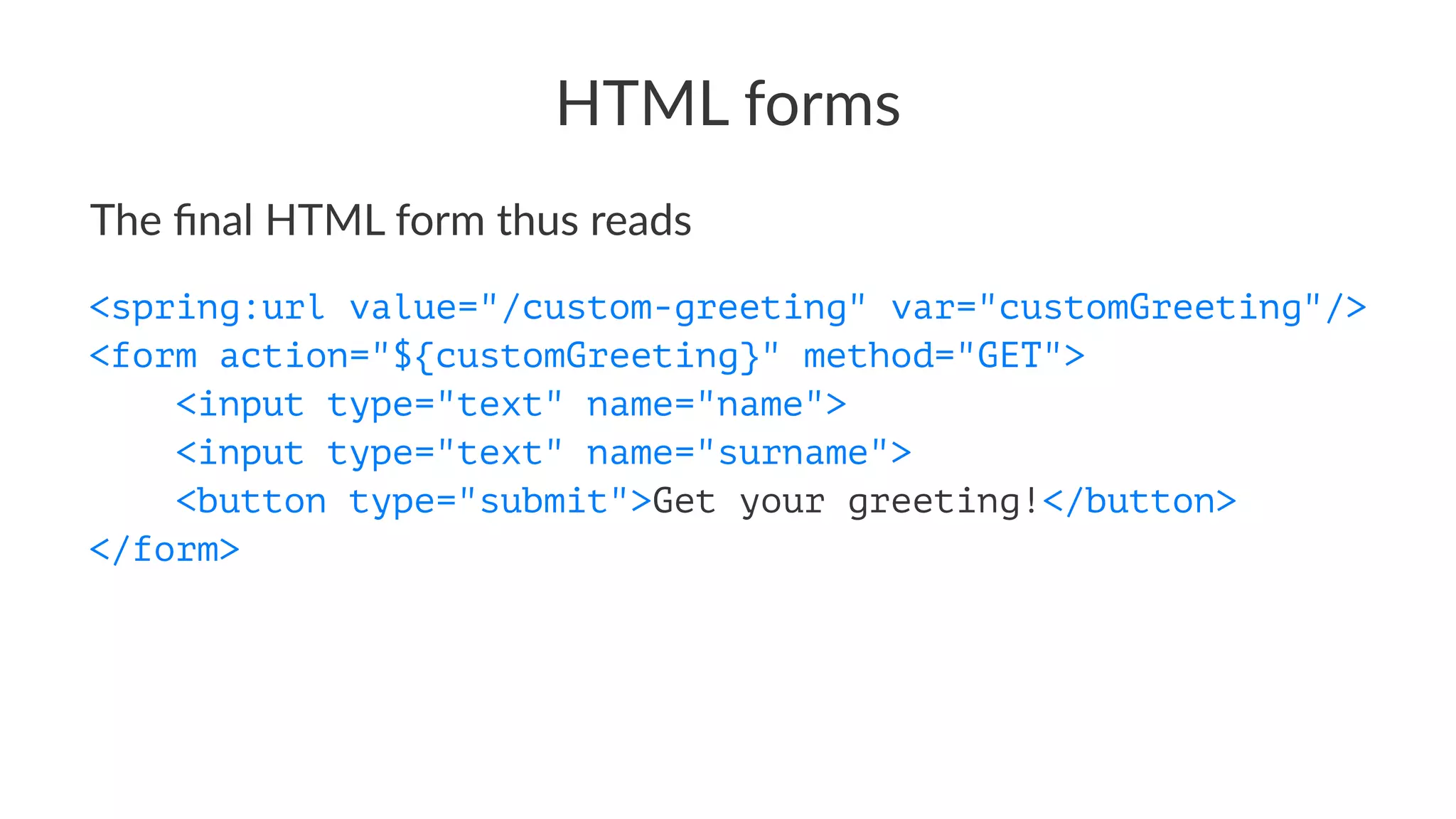 HTML forms
The ﬁnal HTML form thus reads
<spring:url value="/custom-greeting" var="customGreeting"/>
<form action="${customGreeting}" method="GET">
<input type="text" name="name">
<input type="text" name="surname">
<button type="submit">Get your greeting!</button>
</form>
 