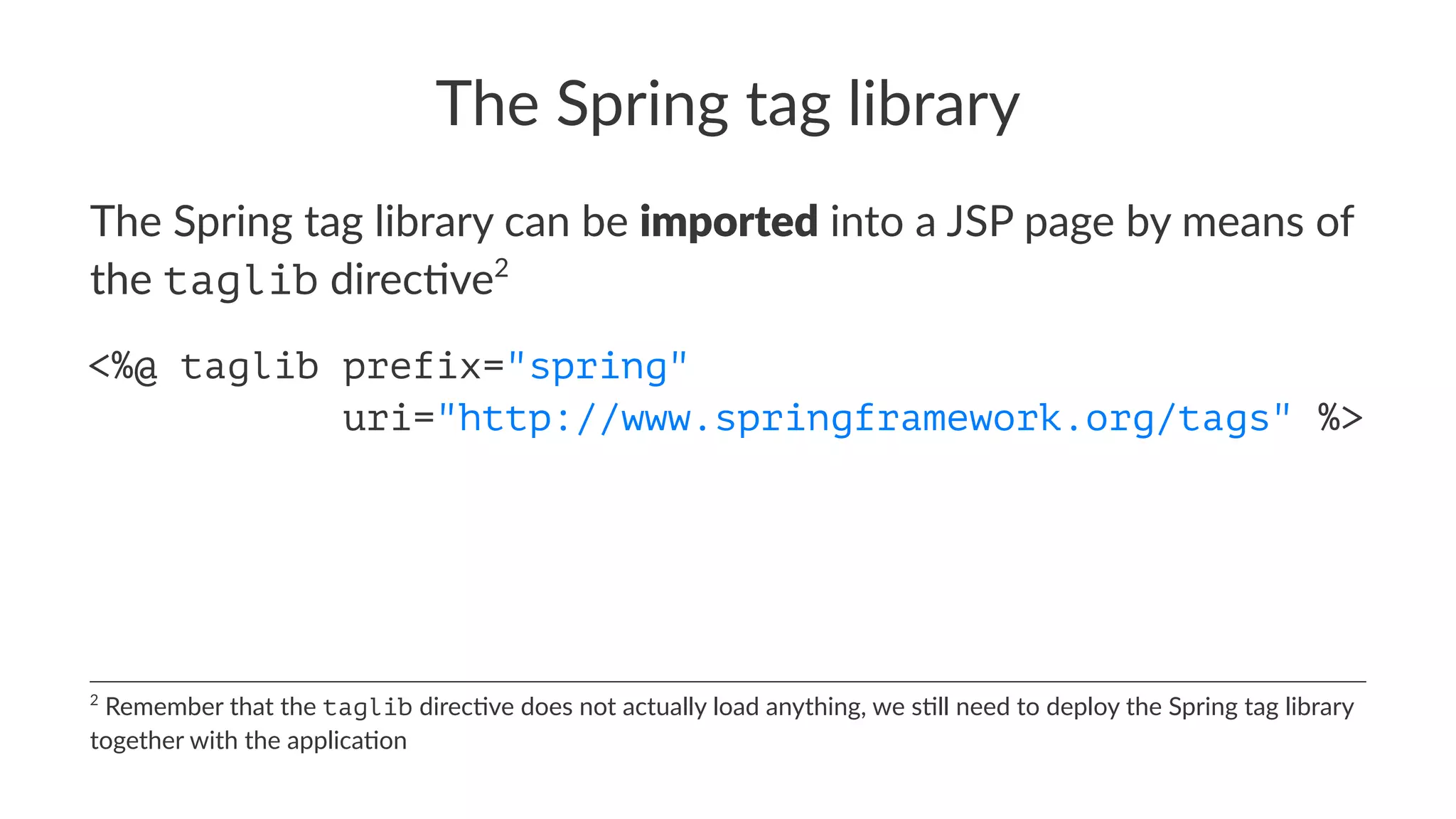 The Spring tag library
The Spring tag library can be imported into a JSP page by means of
the taglib direc8ve2
<%@ taglib prefix="spring"
uri="http://www.springframework.org/tags" %>
2
Remember that the taglib direc.ve does not actually load anything, we s.ll need to deploy the Spring tag library
together with the applica.on
 