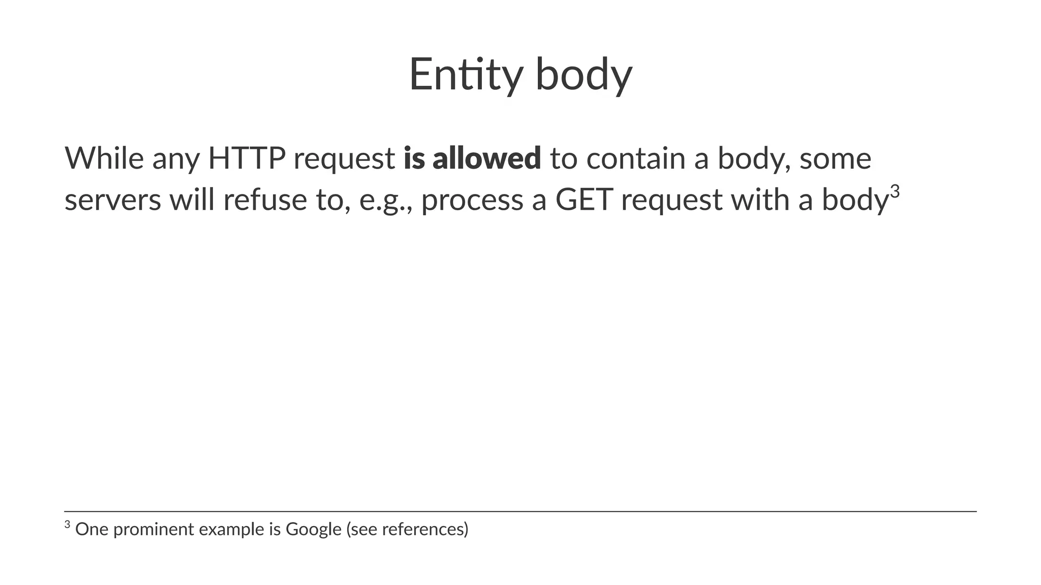 En#ty body
While any HTTP request is allowed to contain a body, some
servers will refuse to, e.g., process a GET request with a body3
3
One prominent example is Google (see references)
 