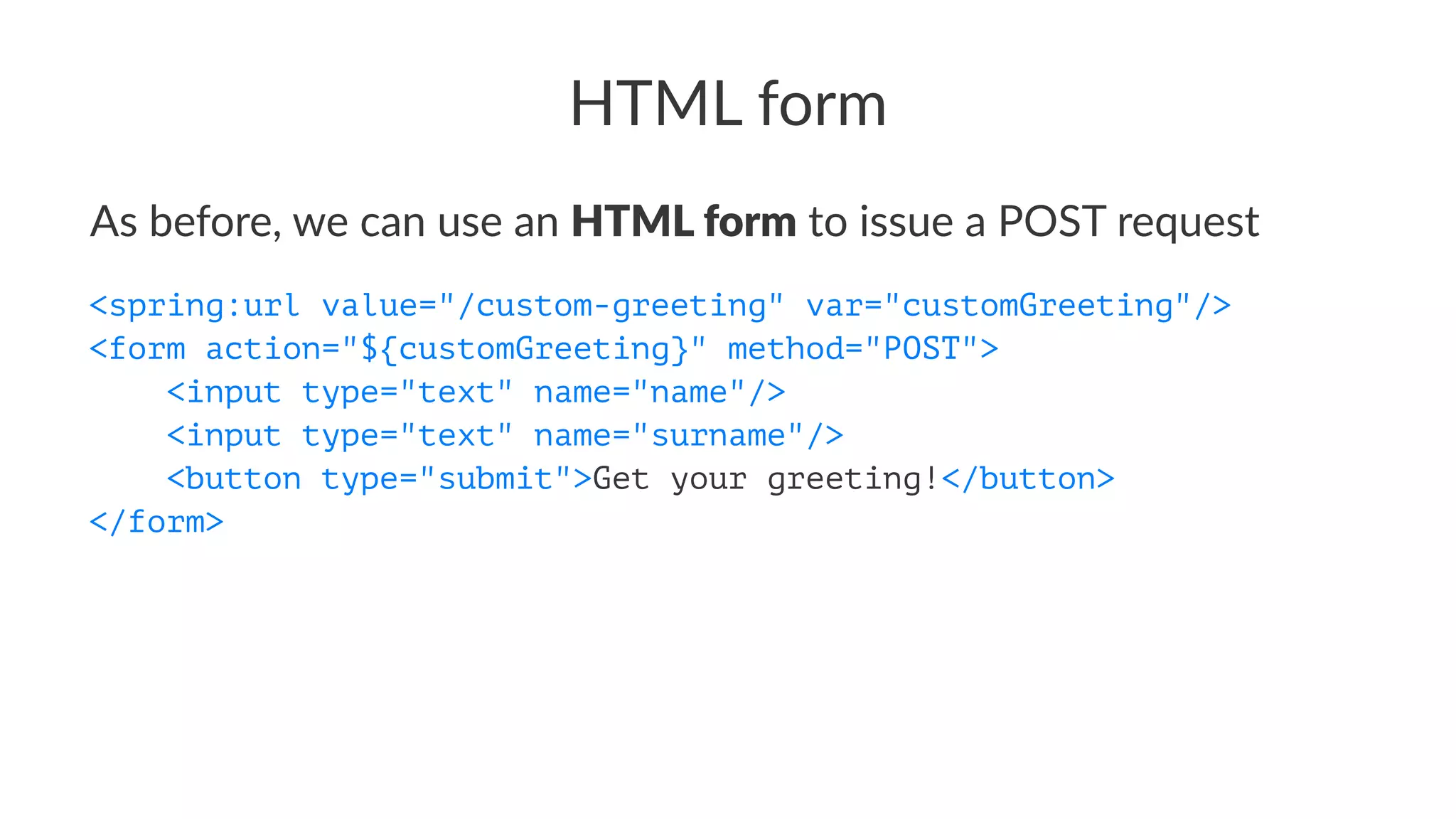 HTML form
As before, we can use an HTML form to issue a POST request
<spring:url value="/custom-greeting" var="customGreeting"/>
<form action="${customGreeting}" method="POST">
<input type="text" name="name"/>
<input type="text" name="surname"/>
<button type="submit">Get your greeting!</button>
</form>
 