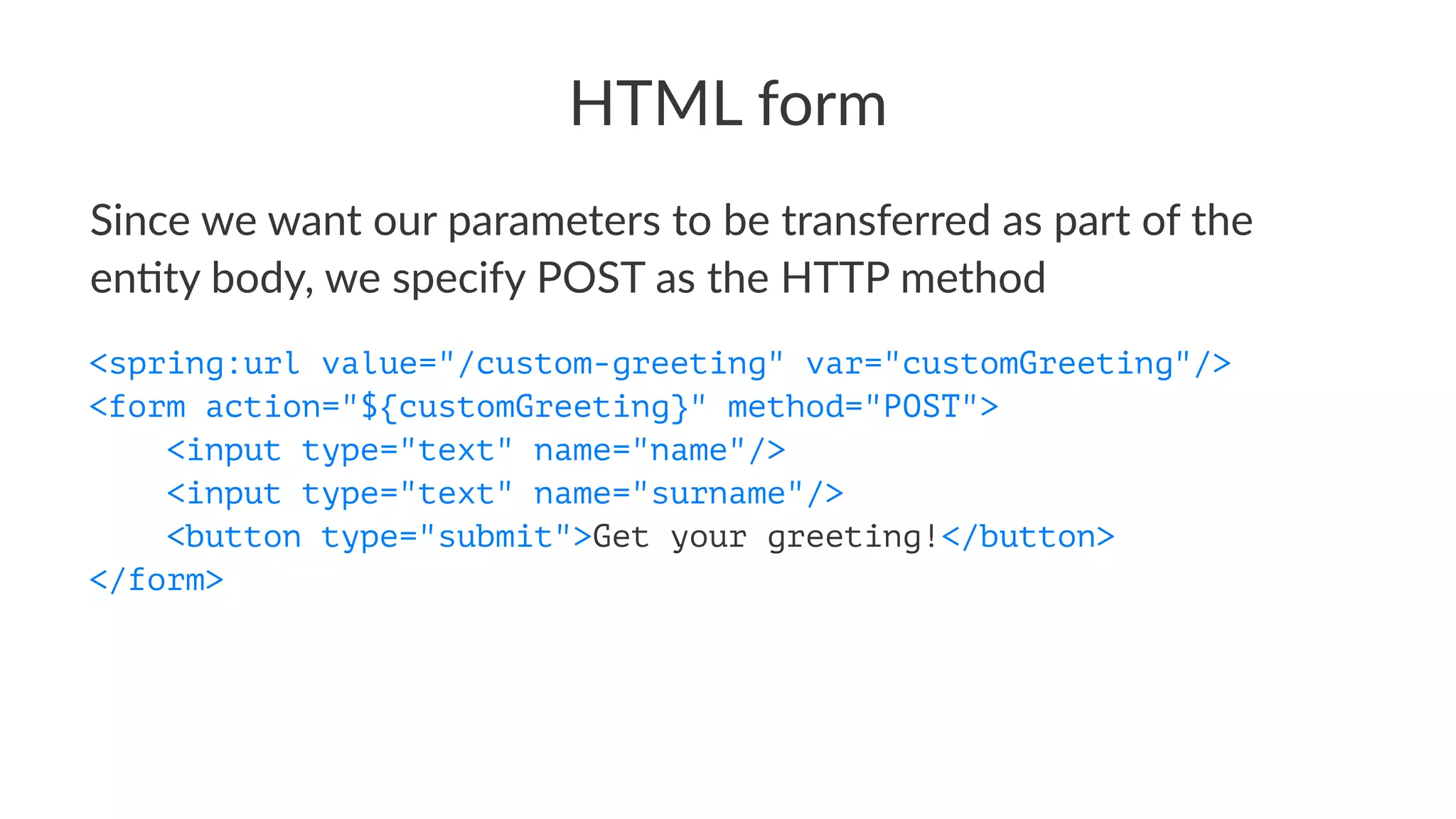 HTML form
Since we want our parameters to be transferred as part of the
en4ty body, we specify POST as the HTTP method
<spring:url value="/custom-greeting" var="customGreeting"/>
<form action="${customGreeting}" method="POST">
<input type="text" name="name"/>
<input type="text" name="surname"/>
<button type="submit">Get your greeting!</button>
</form>
 