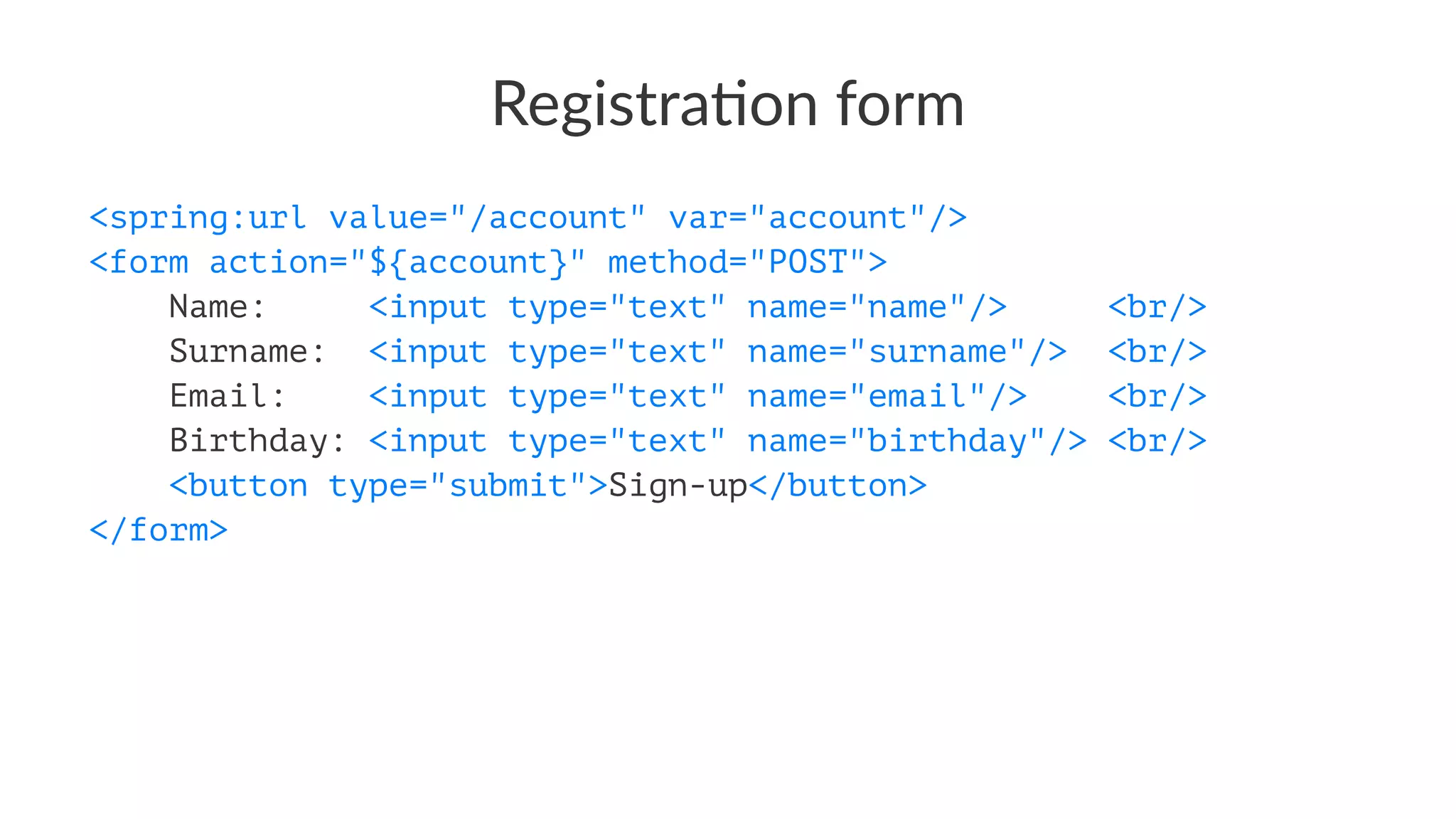 Registra)on form
<spring:url value="/account" var="account"/>
<form action="${account}" method="POST">
Name: <input type="text" name="name"/> <br/>
Surname: <input type="text" name="surname"/> <br/>
Email: <input type="text" name="email"/> <br/>
Birthday: <input type="text" name="birthday"/> <br/>
<button type="submit">Sign-up</button>
</form>
 