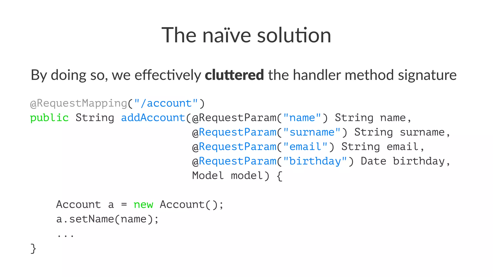 The naïve solu-on
By doing so, we eﬀec/vely clu$ered the handler method signature
@RequestMapping("/account")
public String addAccount(@RequestParam("name") String name,
@RequestParam("surname") String surname,
@RequestParam("email") String email,
@RequestParam("birthday") Date birthday,
Model model) {
Account a = new Account();
a.setName(name);
...
}
 