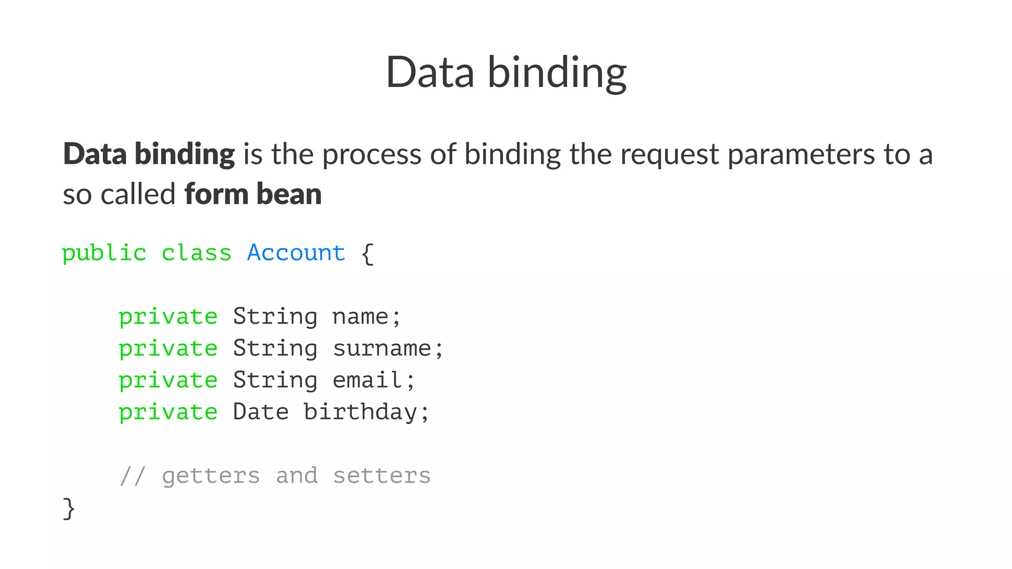 Data binding
Data binding is the process of binding the request parameters to a
so called form bean
public class Account {
private String name;
private String surname;
private String email;
private Date birthday;
// getters and setters
}
 