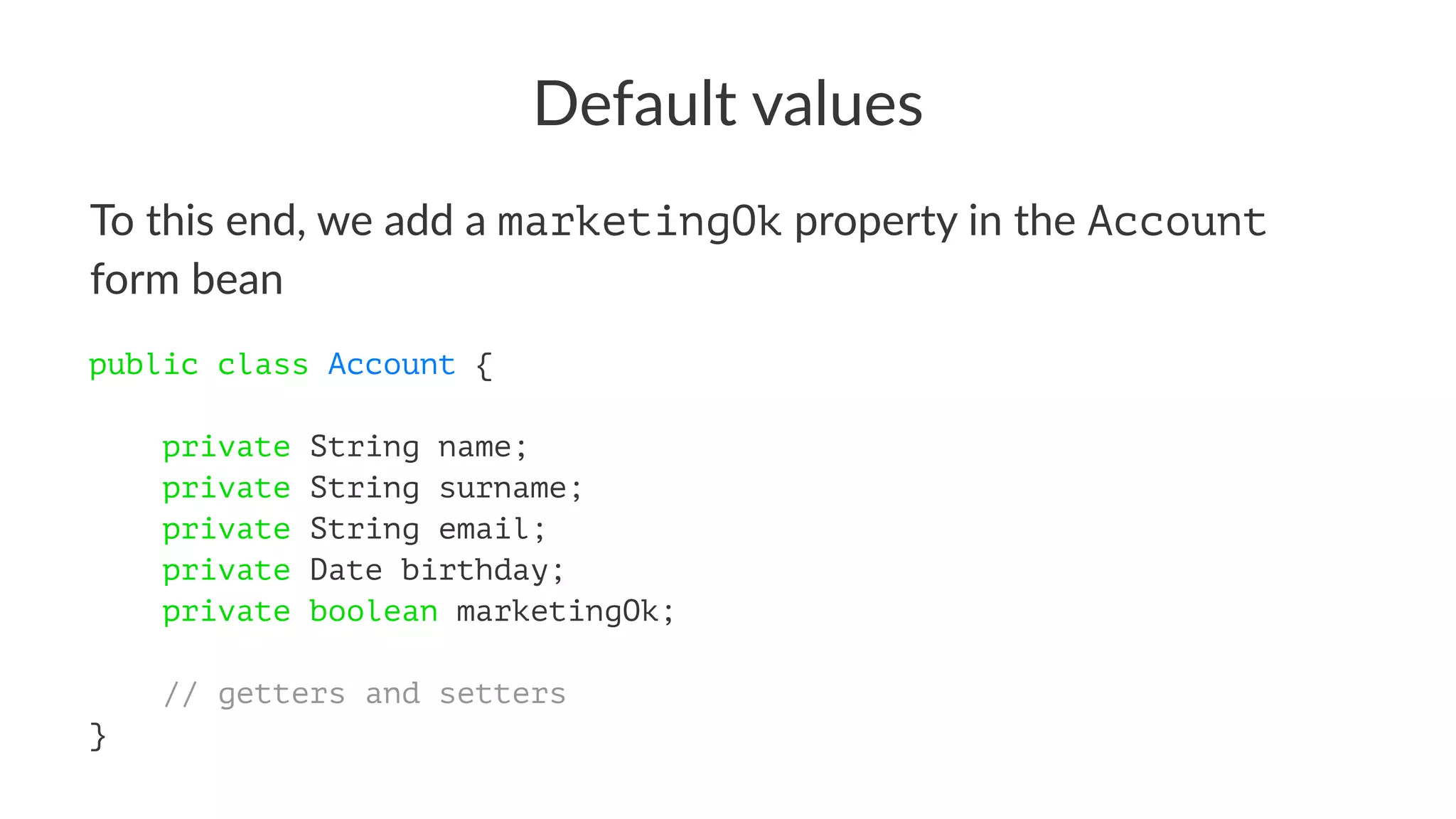 Default values
To this end, we add a marketingOk property in the Account
form bean
public class Account {
private String name;
private String surname;
private String email;
private Date birthday;
private boolean marketingOk;
// getters and setters
}
 