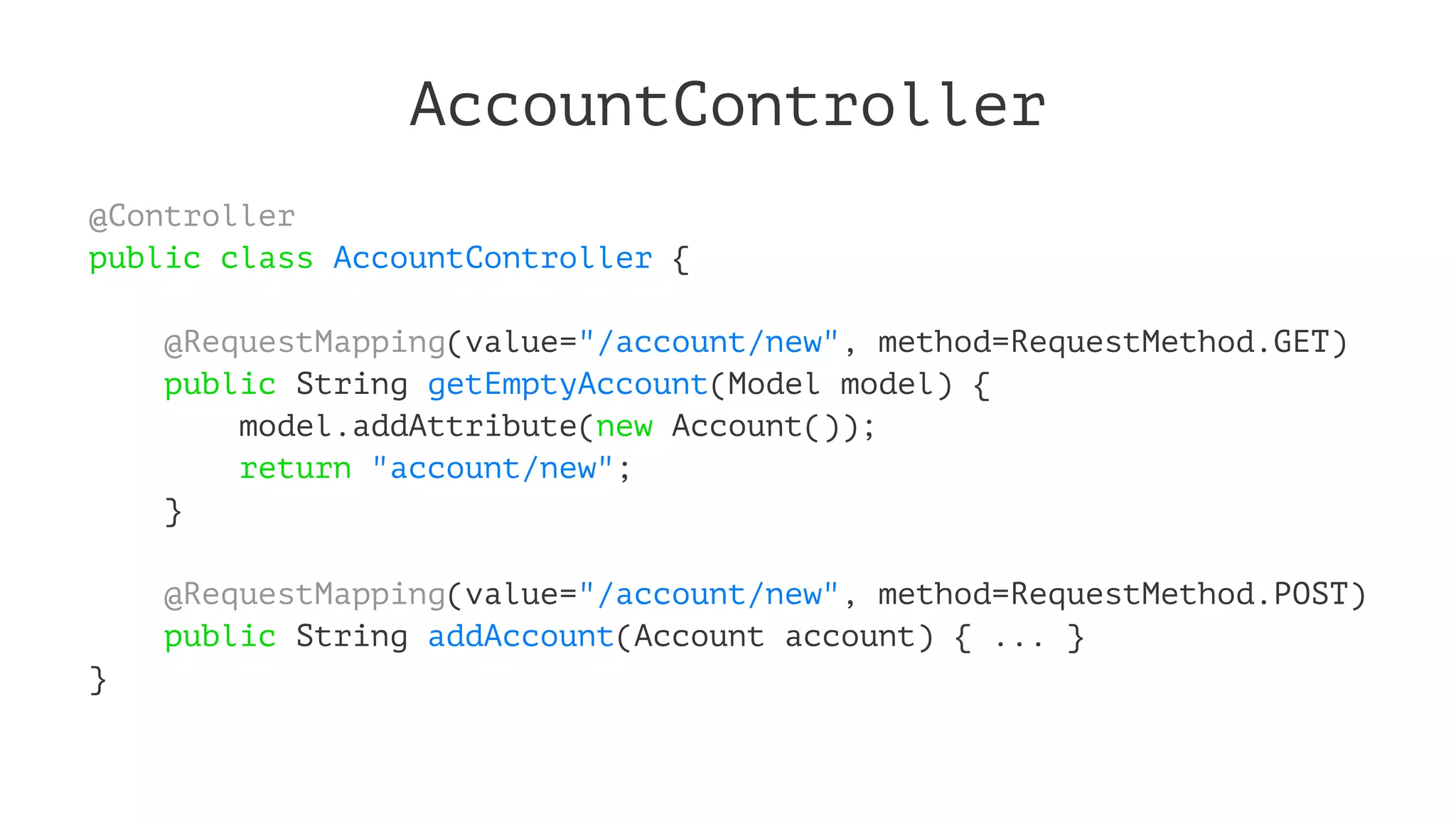 AccountController
@Controller
public class AccountController {
@RequestMapping(value="/account/new", method=RequestMethod.GET)
public String getEmptyAccount(Model model) {
model.addAttribute(new Account());
return "account/new";
}
@RequestMapping(value="/account/new", method=RequestMethod.POST)
public String addAccount(Account account) { ... }
}
 