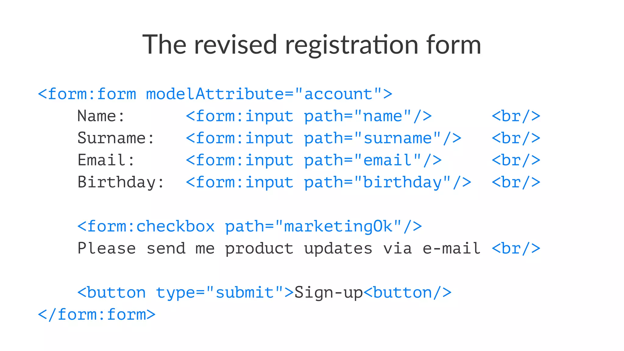 The revised registra-on form
<form:form modelAttribute="account">
Name: <form:input path="name"/> <br/>
Surname: <form:input path="surname"/> <br/>
Email: <form:input path="email"/> <br/>
Birthday: <form:input path="birthday"/> <br/>
<form:checkbox path="marketingOk"/>
Please send me product updates via e-mail <br/>
<button type="submit">Sign-up<button/>
</form:form>
 