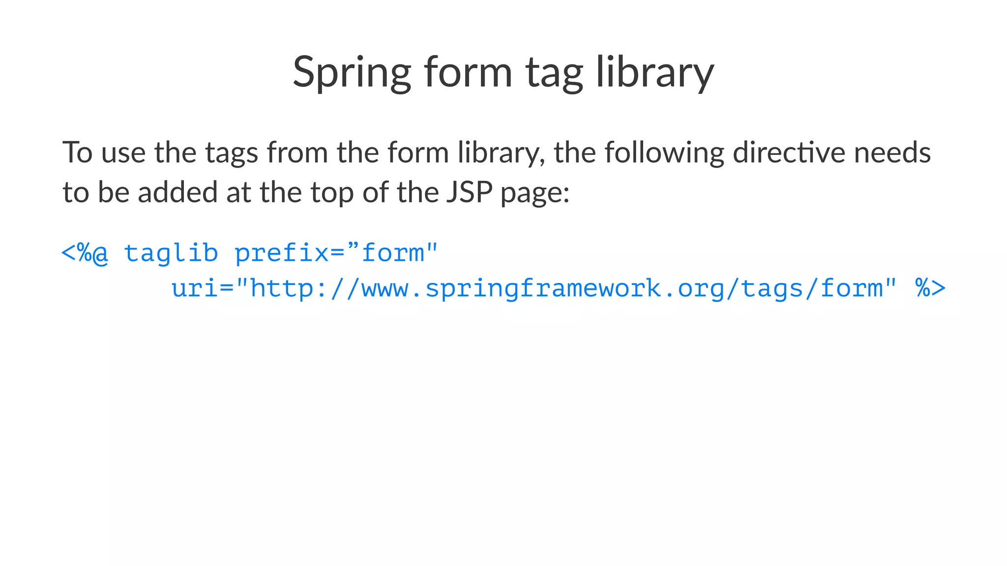Spring form tag library
To use the tags from the form library, the following direc7ve needs
to be added at the top of the JSP page:
<%@ taglib prefix=”form"
uri="http://www.springframework.org/tags/form" %>
 