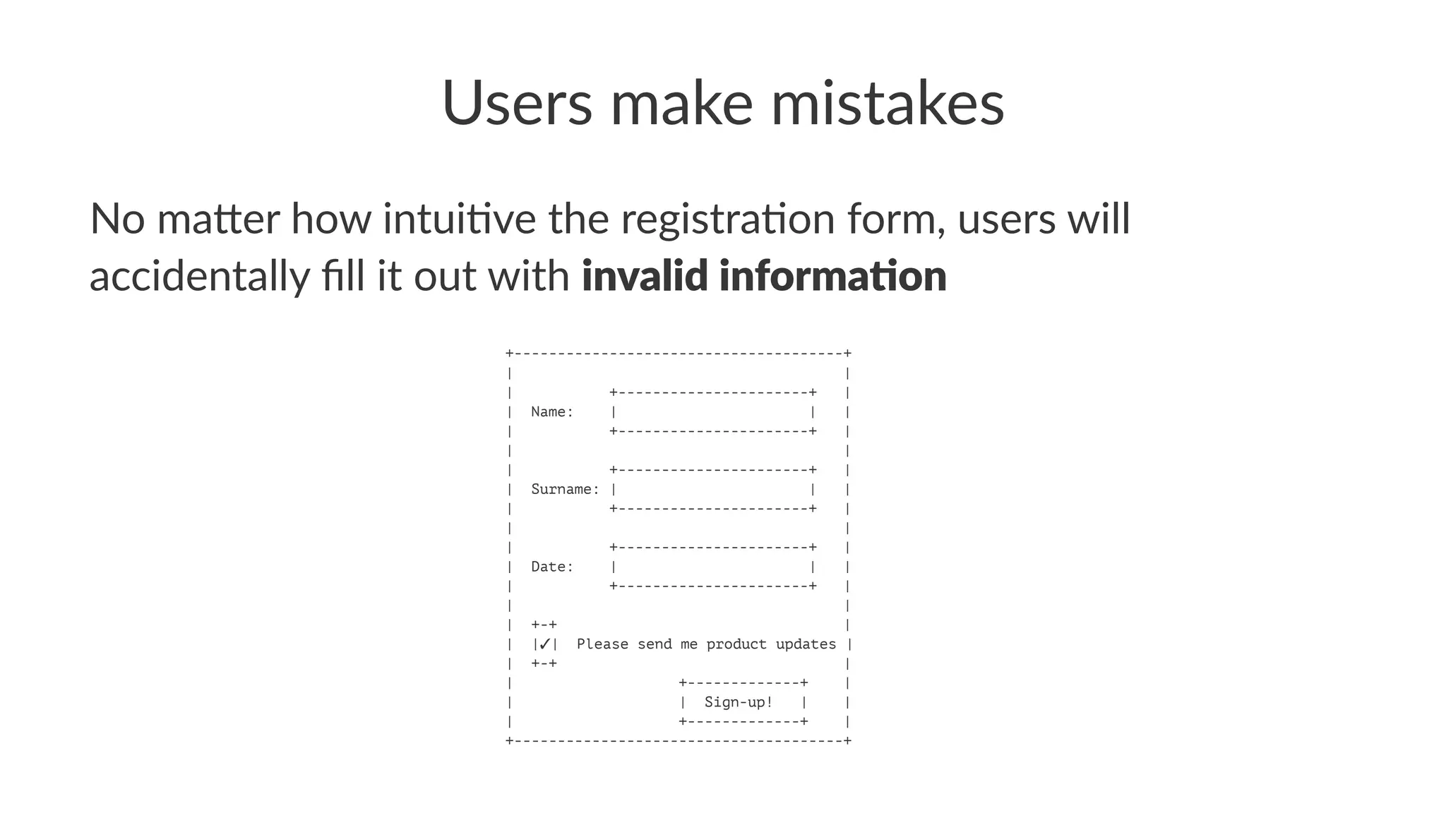 Users make mistakes
No ma&er how intui/ve the registra/on form, users will
accidentally ﬁll it out with invalid informa,on
+--------------------------------------+
| |
| +----------------------+ |
| Name: | | |
| +----------------------+ |
| |
| +----------------------+ |
| Surname: | | |
| +----------------------+ |
| |
| +----------------------+ |
| Date: | | |
| +----------------------+ |
| |
| +-+ |
| |✓| Please send me product updates |
| +-+ |
| +-------------+ |
| | Sign-up! | |
| +-------------+ |
+--------------------------------------+
 