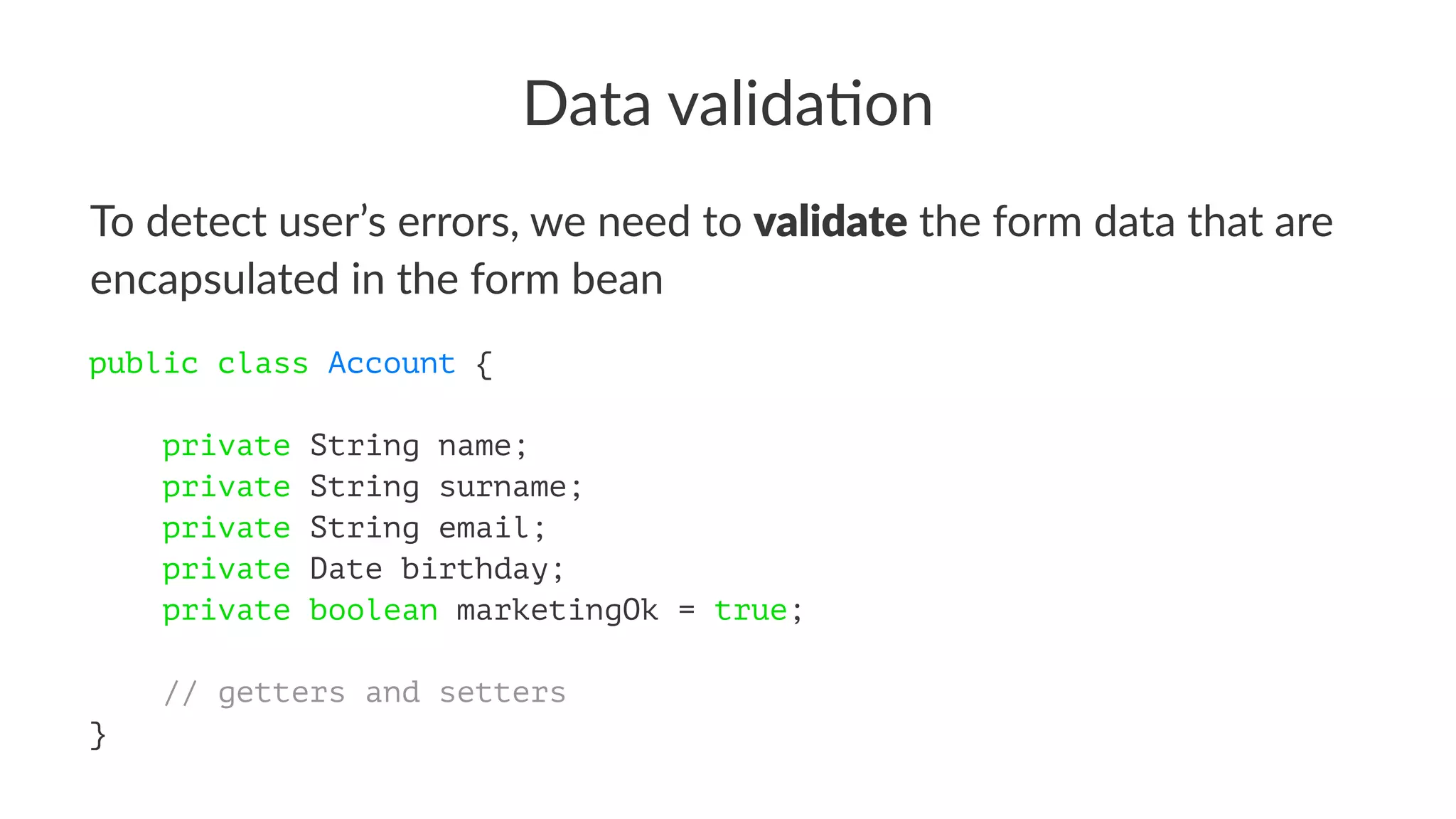Data valida)on
To detect user’s errors, we need to validate the form data that are
encapsulated in the form bean
public class Account {
private String name;
private String surname;
private String email;
private Date birthday;
private boolean marketingOk = true;
// getters and setters
}
 