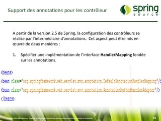 Support des annotations pour les contrôleur




         A partir de la version 2.5 de Spring, la conﬁguration des contrôleurs se
         réalise par l’intermédiaire d’annotations. Cet aspect peut être mis en
         œuvre de deux manières :

         1.        Spéciﬁer une implémentation de l’interface HandlerMapping fondée
                   sur les annotations.




Copyright 2008 SpringSource. Copying, publishing or distributing without express written permission is prohibited.   16
 