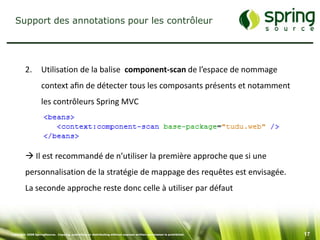 Support des annotations pour les contrôleur




         2.        Utilisation de la balise component-scan de l’espace de nommage
                   context aﬁn de détecter tous les composants présents et notamment
                   les contrôleurs Spring MVC




          Il est recommandé de n’utiliser la première approche que si une
         personnalisation de la stratégie de mappage des requêtes est envisagée.
         La seconde approche reste donc celle à utiliser par défaut




Copyright 2008 SpringSource. Copying, publishing or distributing without express written permission is prohibited.   17
 