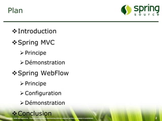 Plan

       Introduction
       Spring MVC
                   Principe
                   Démonstration

       Spring WebFlow
                   Principe
                   Configuration
                   Démonstration

       Conclusion
Copyright 2008 SpringSource. Copying, publishing or distributing without express written permission is prohibited.   2
 