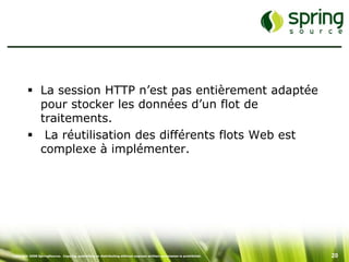  La session HTTP n’est pas entièrement adaptée
           pour stocker les données d’un flot de
           traitements.
          La réutilisation des différents flots Web est
           complexe à implémenter.




Copyright 2008 SpringSource. Copying, publishing or distributing without express written permission is prohibited.   20
 