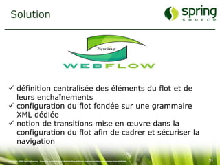 Solution




 définition centralisée des éléments du flot et de
  leurs enchaînements
 configuration du flot fondée sur une grammaire
  XML dédiée
 notion de transitions mise en œuvre dans la
  configuration du flot afin de cadrer et sécuriser la
  navigation

Copyright 2008 SpringSource. Copying, publishing or distributing without express written permission is prohibited.   21
 
