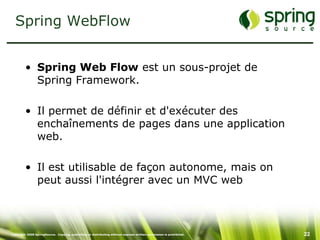 Spring WebFlow


         • Spring Web Flow est un sous-projet de
           Spring Framework.

         • Il permet de définir et d'exécuter des
           enchaînements de pages dans une application
           web.

         • Il est utilisable de façon autonome, mais on
           peut aussi l'intégrer avec un MVC web



Copyright 2008 SpringSource. Copying, publishing or distributing without express written permission is prohibited.   22
 
