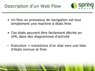 Description d'un Web Flow


         • Un flow ou processus de navigation est tout
           simplement une machine à états finie

         • Ces états peuvent être facilement décrits en
           UML dans des diagrammes d’activité

         • Exécution = transitions d’un état vers une liste
           d’états connue et finie




Copyright 2008 SpringSource. Copying, publishing or distributing without express written permission is prohibited.   23
 