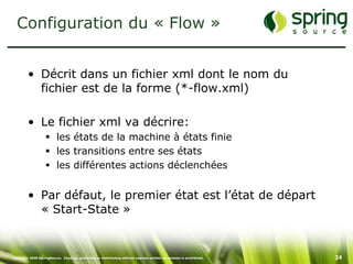 Configuration du « Flow »


         • Décrit dans un fichier xml dont le nom du
           fichier est de la forme (*-flow.xml)

         • Le fichier xml va décrire:
                    les états de la machine à états finie
                    les transitions entre ses états
                    les différentes actions déclenchées


         • Par défaut, le premier état est l’état de départ
           « Start-State »


Copyright 2008 SpringSource. Copying, publishing or distributing without express written permission is prohibited.   24
 