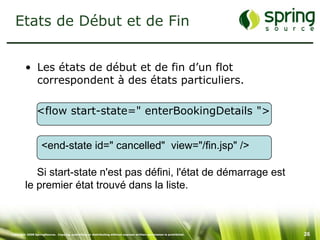 Etats de Début et de Fin


         • Les états de début et de fin d’un flot
           correspondent à des états particuliers.

                <flow start-state=" enterBookingDetails ">


                   <end-state id=" cancelled" view="/fin.jsp" />

            Si start-state n'est pas défini, l'état de démarrage est
         le premier état trouvé dans la liste.



Copyright 2008 SpringSource. Copying, publishing or distributing without express written permission is prohibited.   26
 