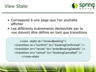 View State


         • Correspond à une page que l'on souhaite
           afficher
         • Les différents événements déclenchés par la
           vue doivent être définis en tant que transitions

                           <view -state id="reviewBooking">
                       <transition on="confirm" to="bookingConfirmed" />
                       <transition on="revise" to="enterBookingDetails" />
                       <transition on="cancel" to="bookingCancelled" />
                            </view-state



Copyright 2008 SpringSource. Copying, publishing or distributing without express written permission is prohibited.   27
 