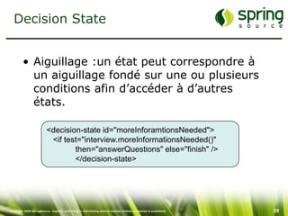 Decision State


         • Aiguillage :un état peut correspondre à
           un aiguillage fondé sur une ou plusieurs
           conditions afin d’accéder à d’autres
           états.

                          <decision-state id="moreInforamtionsNeeded">
                           <if test="interview.moreInformationsNeeded()"
                                  then="answerQuestions" else="finish" />
                                  </decision-state>




Copyright 2008 SpringSource. Copying, publishing or distributing without express written permission is prohibited.   29
 