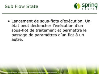 Sub Flow State


         • Lancement de sous-flots d’exécution. Un
           état peut déclencher l’exécution d’un
           sous-flot de traitement et permettre le
           passage de paramètres d’un flot à un
           autre.




Copyright 2008 SpringSource. Copying, publishing or distributing without express written permission is prohibited.   30
 