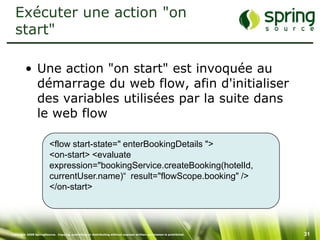 Exécuter une action "on
  start"

         • Une action "on start" est invoquée au
           démarrage du web flow, afin d'initialiser
           des variables utilisées par la suite dans
           le web flow

                         <flow start-state=" enterBookingDetails ">
                         <on-start> <evaluate
                         expression="bookingService.createBooking(hotelId,
                         currentUser.name)“ result="flowScope.booking" />
                         </on-start>




Copyright 2008 SpringSource. Copying, publishing or distributing without express written permission is prohibited.   31
 