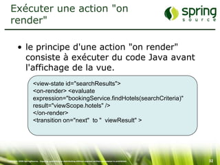 Exécuter une action "on
  render"

         • le principe d'une action "on render"
           consiste à exécuter du code Java avant
           l'affichage de la vue.
                        <view-state id="searchResults">
                        <on-render> <evaluate
                        expression="bookingService.findHotels(searchCriteria)"
                        result="viewScope.hotels" />
                        </on-render>
                        <transition on="next" to " viewResult" >




Copyright 2008 SpringSource. Copying, publishing or distributing without express written permission is prohibited.   32
 