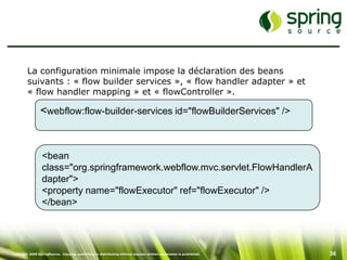La configuration minimale impose la déclaration des beans
         suivants : « flow builder services », « flow handler adapter » et
         « flow handler mapping » et « flowController ».

                 <webflow:flow-builder-services id="flowBuilderServices" />


                  <bean
                  class="org.springframework.webflow.mvc.servlet.FlowHandlerA
                  dapter">
                  <property name="flowExecutor" ref="flowExecutor" />
                  </bean>




Copyright 2008 SpringSource. Copying, publishing or distributing without express written permission is prohibited.   36
 