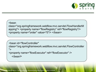 <bean
           class="org.springframework.webflow.mvc.servlet.FlowHandlerM
           apping"> <property name="flowRegistry" ref="flowRegistry"/>
           <property name="order" value="0"/> </bean>



           <bean id="flowController"
           class="org.springframework.webflow.mvc.servlet.FlowController
           ">
           <property name="flowExecutor" ref="flowExecutor" />
              </bean>



Copyright 2008 SpringSource. Copying, publishing or distributing without express written permission is prohibited.   37
 