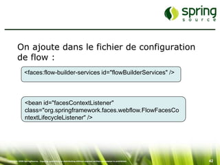 On ajoute dans le fichier de configuration
         de flow :
               <faces:flow-builder-services id="flowBuilderServices" />



                <bean id="facesContextListener"
                class="org.springframework.faces.webflow.FlowFacesCo
                ntextLifecycleListener" />




Copyright 2008 SpringSource. Copying, publishing or distributing without express written permission is prohibited.   42
 