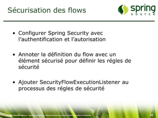 Sécurisation des flows


         • Configurer Spring Security avec
           l’authentification et l’autorisation

         • Annoter la définition du flow avec un
           élément sécurisé pour définir les régles de
           sécurité

         • Ajouter SecurityFlowExecutionListener au
           processus des régles de sécurité



Copyright 2008 SpringSource. Copying, publishing or distributing without express written permission is prohibited.   43
 