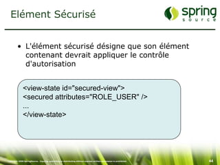 Elément Sécurisé


         • L'élément sécurisé désigne que son élément
           contenant devrait appliquer le contrôle
           d'autorisation


              <view-state id="secured-view">
              <secured attributes="ROLE_USER" />
              ...
              </view-state>




Copyright 2008 SpringSource. Copying, publishing or distributing without express written permission is prohibited.   44
 