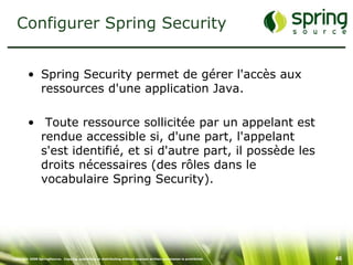Configurer Spring Security


         • Spring Security permet de gérer l'accès aux
           ressources d'une application Java.

         • Toute ressource sollicitée par un appelant est
           rendue accessible si, d'une part, l'appelant
           s'est identifié, et si d'autre part, il possède les
           droits nécessaires (des rôles dans le
           vocabulaire Spring Security).




Copyright 2008 SpringSource. Copying, publishing or distributing without express written permission is prohibited.   46
 