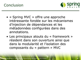 Conclusion


         • « Spring MVC » offre une approche
           intéressante fondée sur les mécanismes
           d’injection de dépendances et les
           métadonnées configurées dans des
           annotations.
         • Les principaux atouts du « framework »
           résident dans son ouverture ainsi que
           dans la modularité et l’isolation des
           composants du « pattern » MVC


Copyright 2008 SpringSource. Copying, publishing or distributing without express written permission is prohibited.   47
 