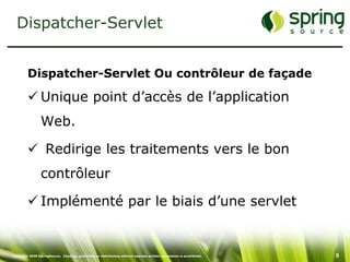 Dispatcher-Servlet


         Dispatcher-Servlet Ou contrôleur de façade

          Unique point d’accès de l’application
                 Web.

          Redirige les traitements vers le bon
                 contrôleur

          Implémenté par le biais d’une servlet


Copyright 2008 SpringSource. Copying, publishing or distributing without express written permission is prohibited.   9
 